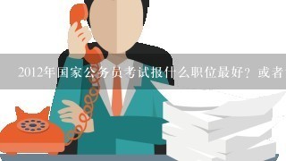 2012年国家公务员考试报什么职位最好？或者说现在什么职位报的人最多？感谢回答！