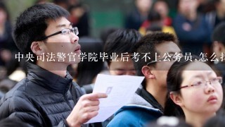 中央司法警官学院毕业后考不上公务员,怎么找工作?行政管理(警察管理方向)这个专业好不好?