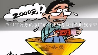 2021年公务员考广东公务员考试什么时候结束？