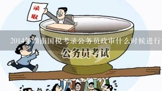 2014年湖南国税考录公务员政审什么时候进行？