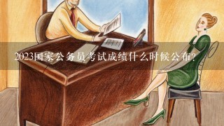 2023国家公务员考试成绩什么时候公布？