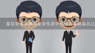 基层公务员利用业余生活学些什么来提高自己的综合能力