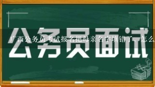 广西公务员考试报名把母亲名字填错了，怎么办？