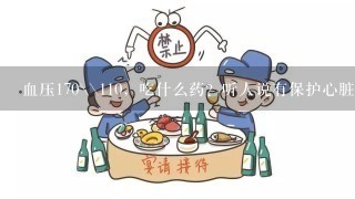 血压170\\110，吃什么药？听人说有保护心脏的降压药？