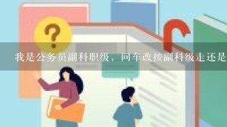 我是公务员副科职级，问车改按副科级走还是按1般干部走？