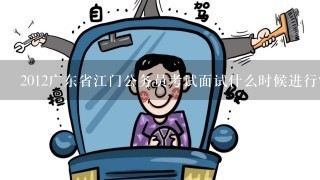 2012广东省江门公务员考试面试什么时候进行？